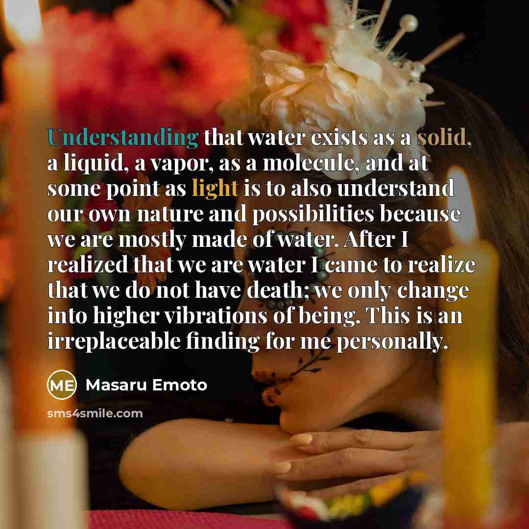 “Understanding that water exists as a solid, a liquid, a vapor, as a molecule, and at some point as light is to also understand our own nature and possibilities because we are mostly made of water. After I realized that we are water I came to realize that we do not have death; we only change into…” quote by Masaru Emoto