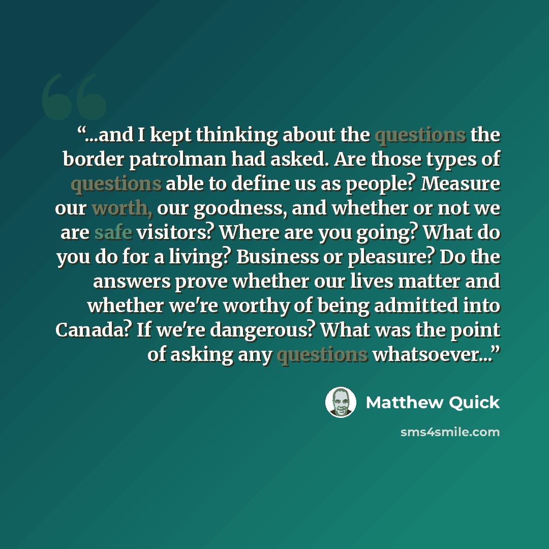 “...and I kept thinking about the questions the border patrolman had asked. Are those types of questions able to define us as people? Measure our worth, our goodness, and whether or not we are safe visitors? Where are you going? What do you do for a living? Business or pleasure? Do the answers…” quote by Matthew Quick