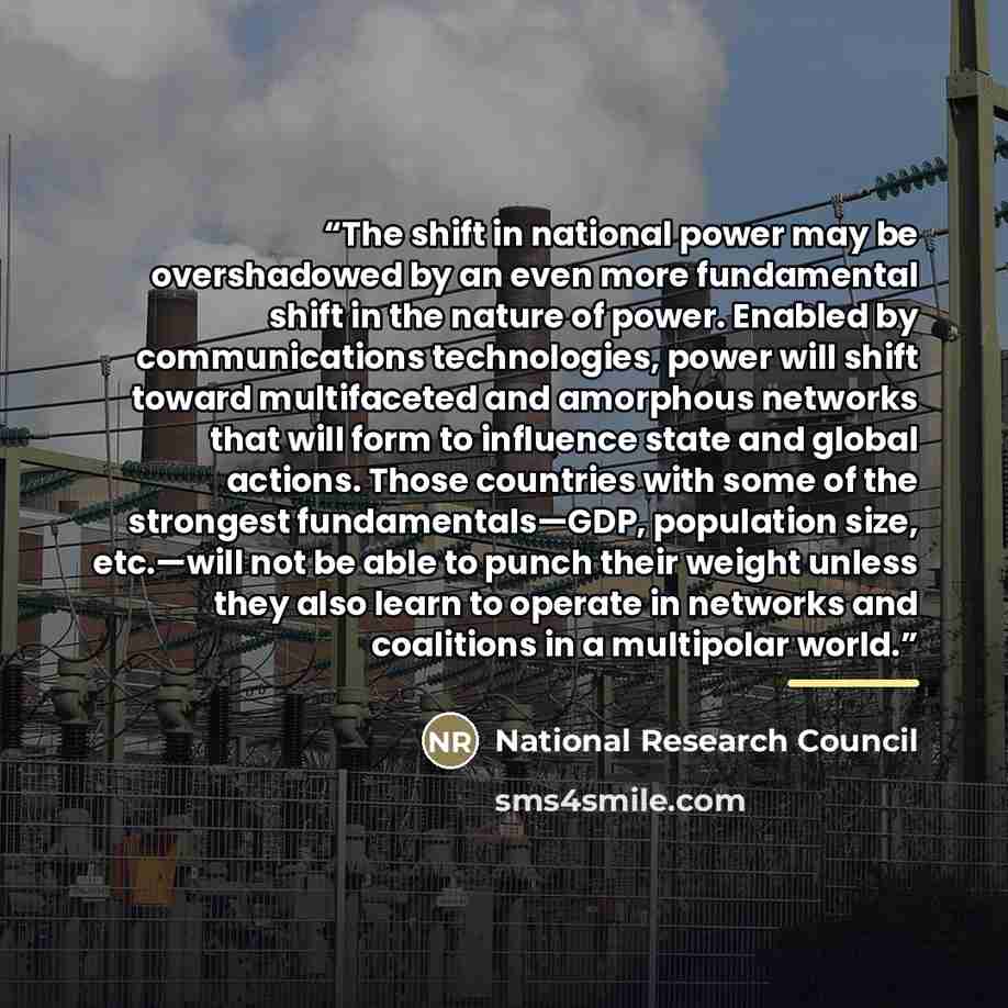 “The shift in national power may be overshadowed by an even more fundamental shift in the nature of power. Enabled by communications technologies, power will shift toward multifaceted and amorphous networks that will form to influence state and global actions. Those countries with some of the…” quote by National Research Council