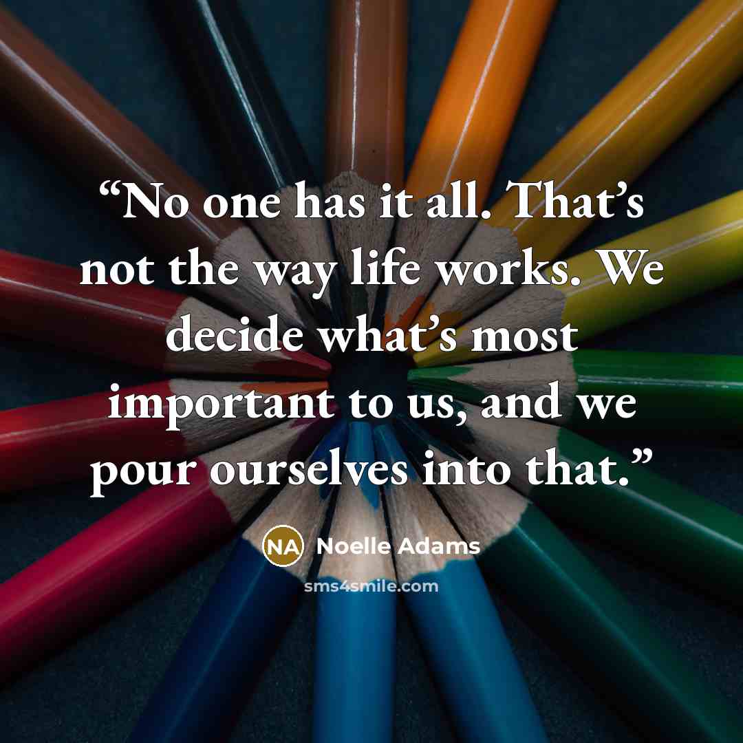 “No one has it all. That’s not the way life works. We decide what’s most important to us, and we pour ourselves into that.” quote by Noelle Adams