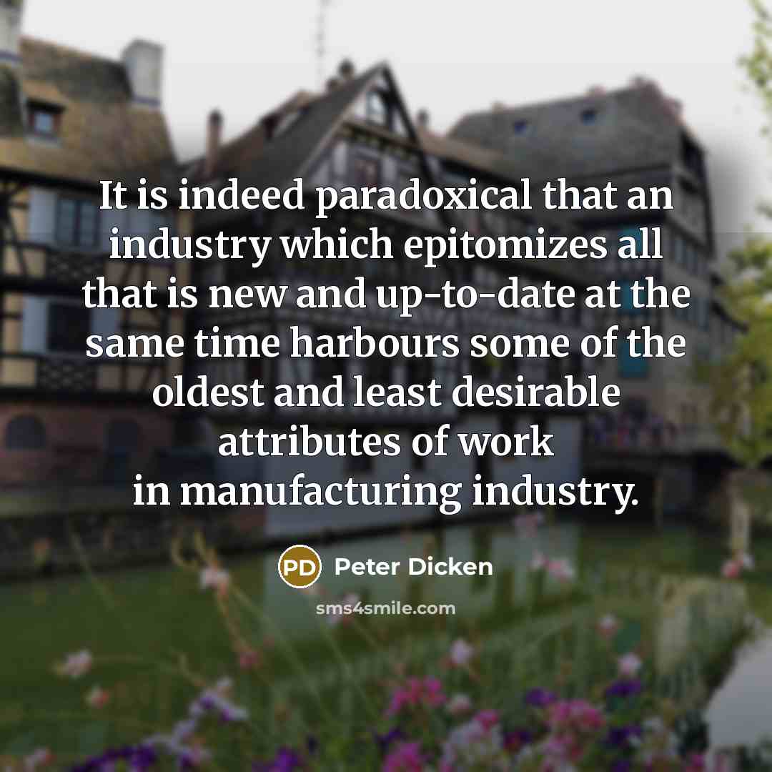 “It is indeed paradoxical that an industry which epitomizes all that is new and up-to-date at the same time harbours some of the oldest and least desirable attributes of work in manufacturing industry.” quote by Peter Dicken