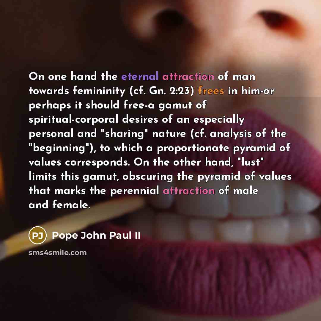 “On one hand the eternal attraction of man towards femininity (cf. Gn. 2:23) frees in him-or perhaps it should free-a gamut of spiritual-corporal desires of an especially personal and "sharing" nature (cf. analysis of the "beginning"), to which a proportionate pyramid of values corresponds. On the…” quote by Pope John Paul II