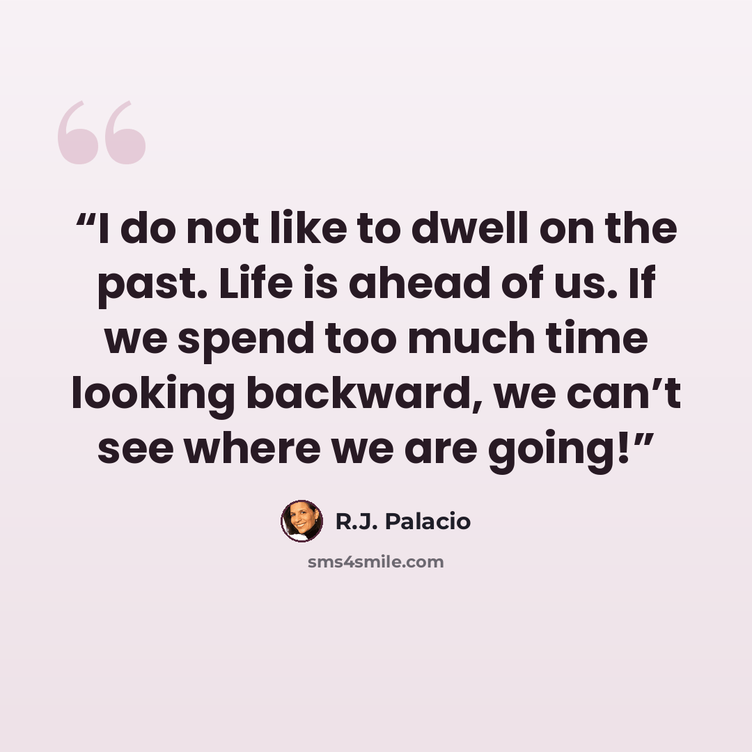 “I do not like to dwell on the past. Life is ahead of us. If we spend too much time looking backward, we can’t see where we are going!” quote by R.J. Palacio