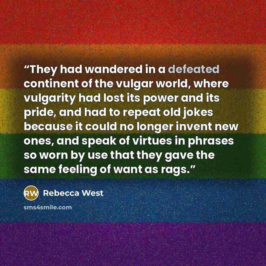 “They had wandered in a defeated continent of the vulgar world, where vulgarity had lost its power and its pride, and had to repeat old jokes because it could no longer invent new ones, and speak of virtues in phrases so worn by use that they gave the same feeling of want as rags.” quote by Rebecca West