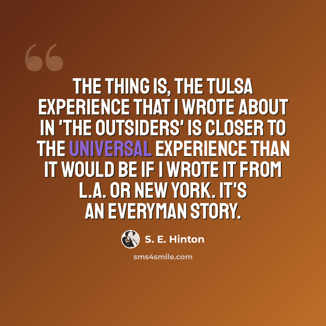 “The thing is, the Tulsa experience that I wrote about in 'The Outsiders' is closer to the universal experience than it would be if I wrote it from L.A. or New York. It's an everyman story.” quote by S. E. Hinton