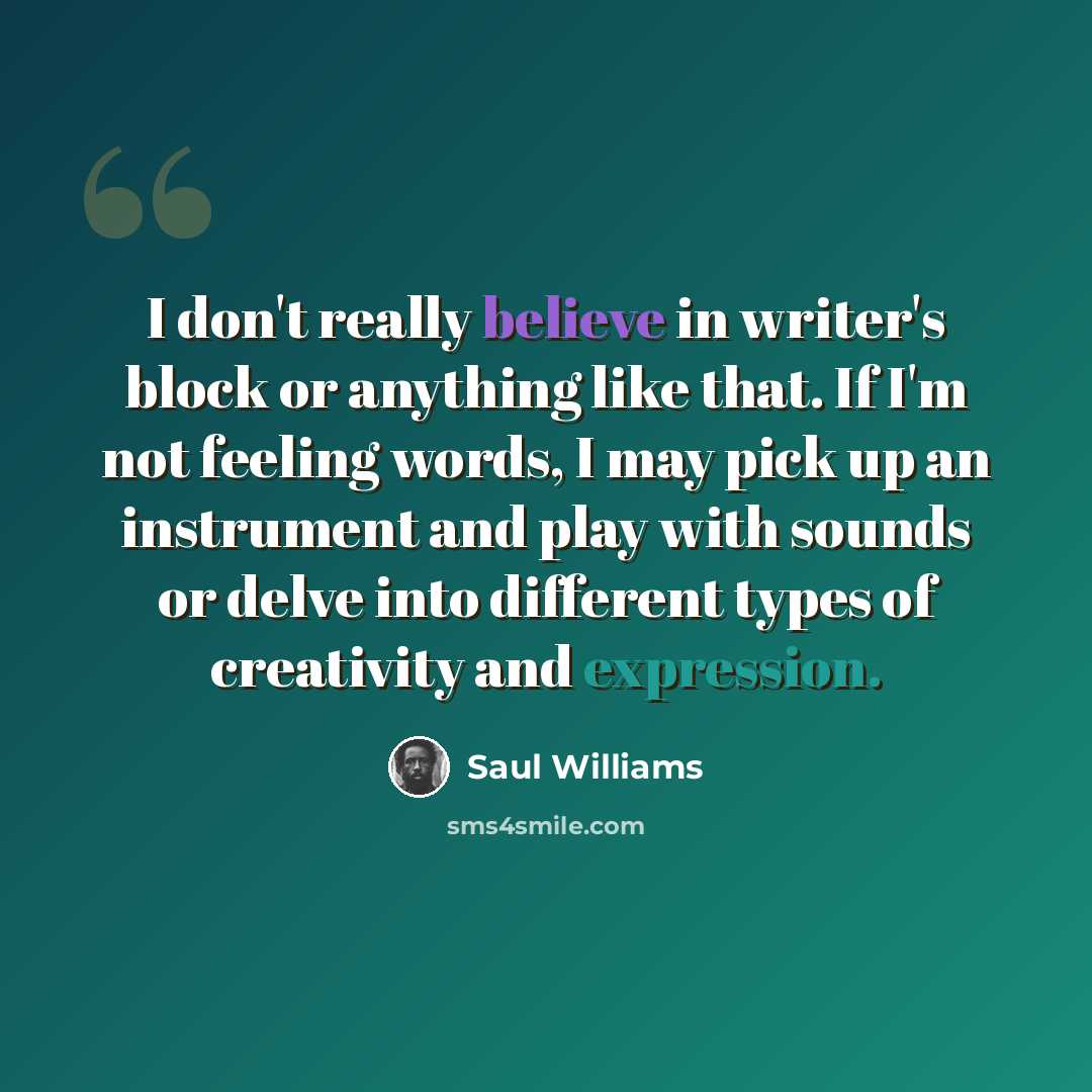 “I don't really believe in writer's block or anything like that. If I'm not feeling words, I may pick up an instrument and play with sounds or delve into different types of creativity and expression.” quote by Saul Williams