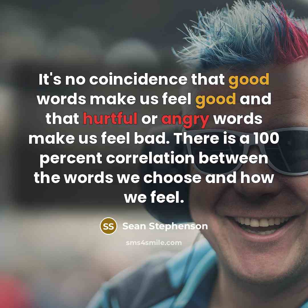 “It's no coincidence that good words make us feel good and that hurtful or angry words make us feel bad. There is a 100 percent correlation between the words we choose and how we feel.” quote by Sean Stephenson