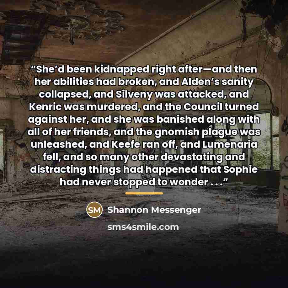“She’d been kidnapped right after—and then her abilities had broken, and Alden’s sanity collapsed, and Silveny was attacked, and Kenric was murdered, and the Council turned against her, and she was banished along with all of her friends, and the gnomish plague was unleashed, and Keefe ran off, and…” quote by Shannon Messenger