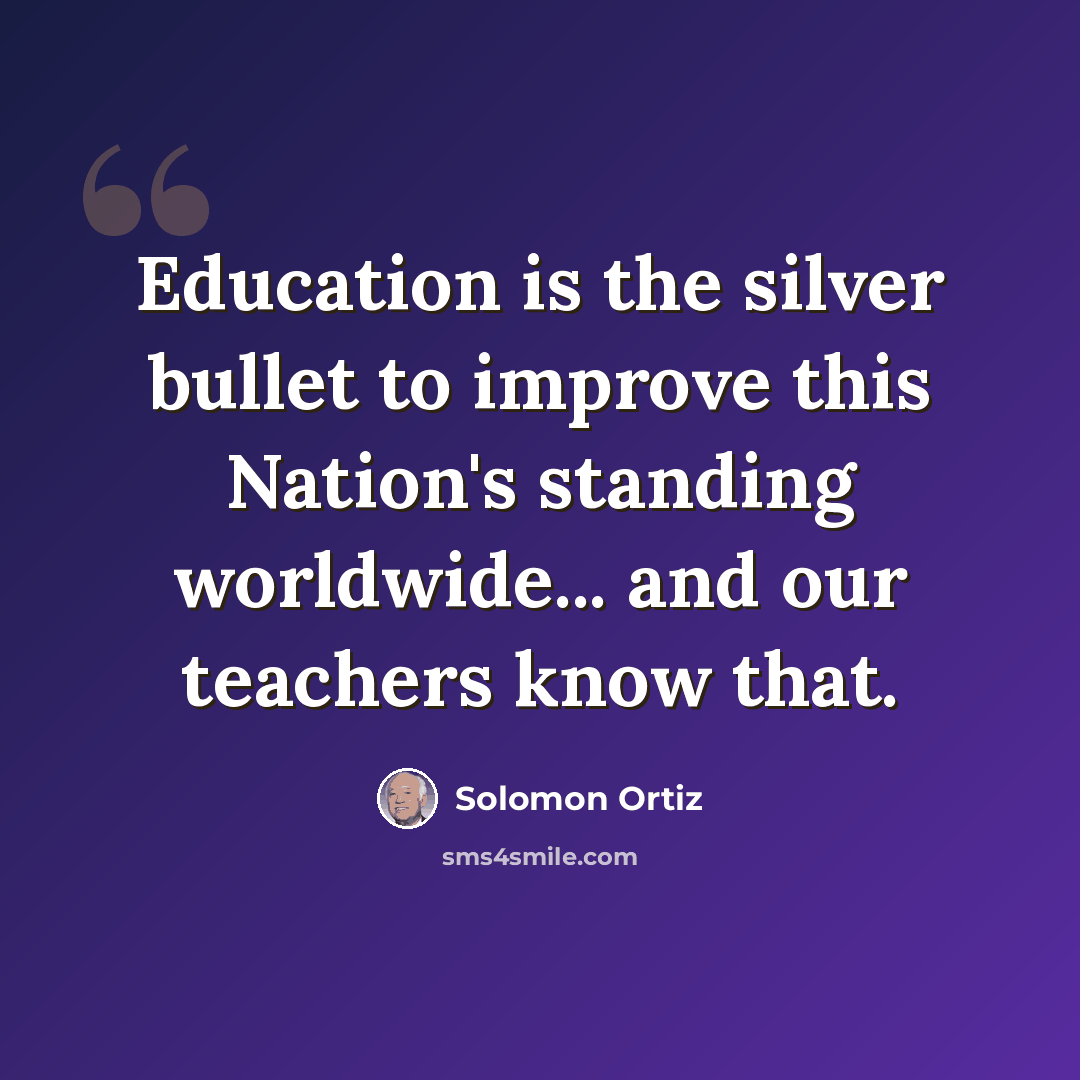 “Education is the silver bullet to improve this Nation's standing worldwide... and our teachers know that.” quote by Solomon Ortiz