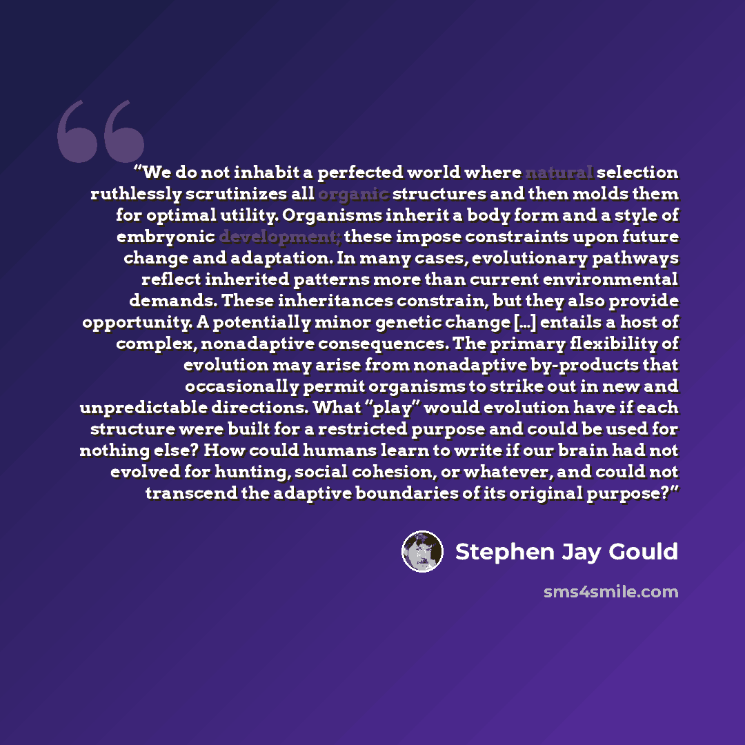 “We do not inhabit a perfected world where natural selection ruthlessly scrutinizes all organic structures and then molds them for optimal utility. Organisms inherit a body form and a style of embryonic development; these impose constraints upon future change and adaptation. In many cases…” quote by Stephen Jay Gould