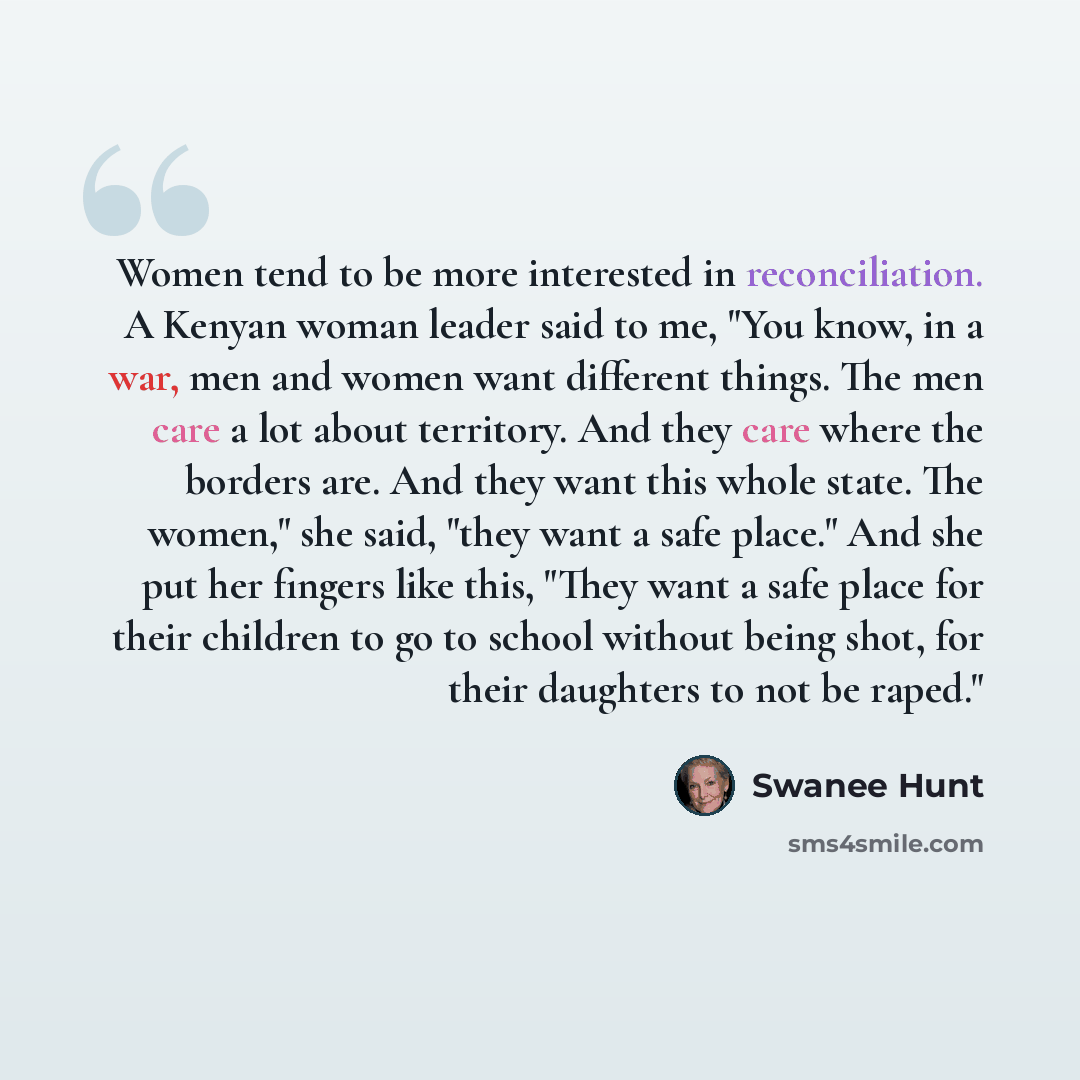 “Women tend to be more interested in reconciliation. A Kenyan woman leader said to me, "You know, in a war, men and women want different things. The men care a lot about territory. And they care where the borders are. And they want this whole state. The women," she said, "they want a safe place."…” quote by Swanee Hunt