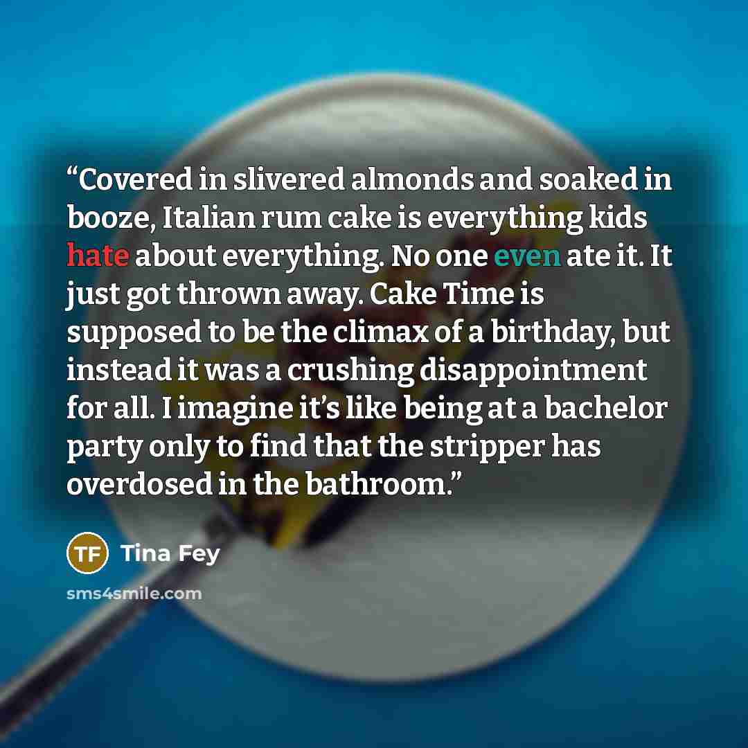 “Covered in slivered almonds and soaked in booze, Italian rum cake is everything kids hate about everything. No one even ate it. It just got thrown away. Cake Time is supposed to be the climax of a birthday, but instead it was a crushing disappointment for all. I imagine it’s like being at a…” quote by Tina Fey