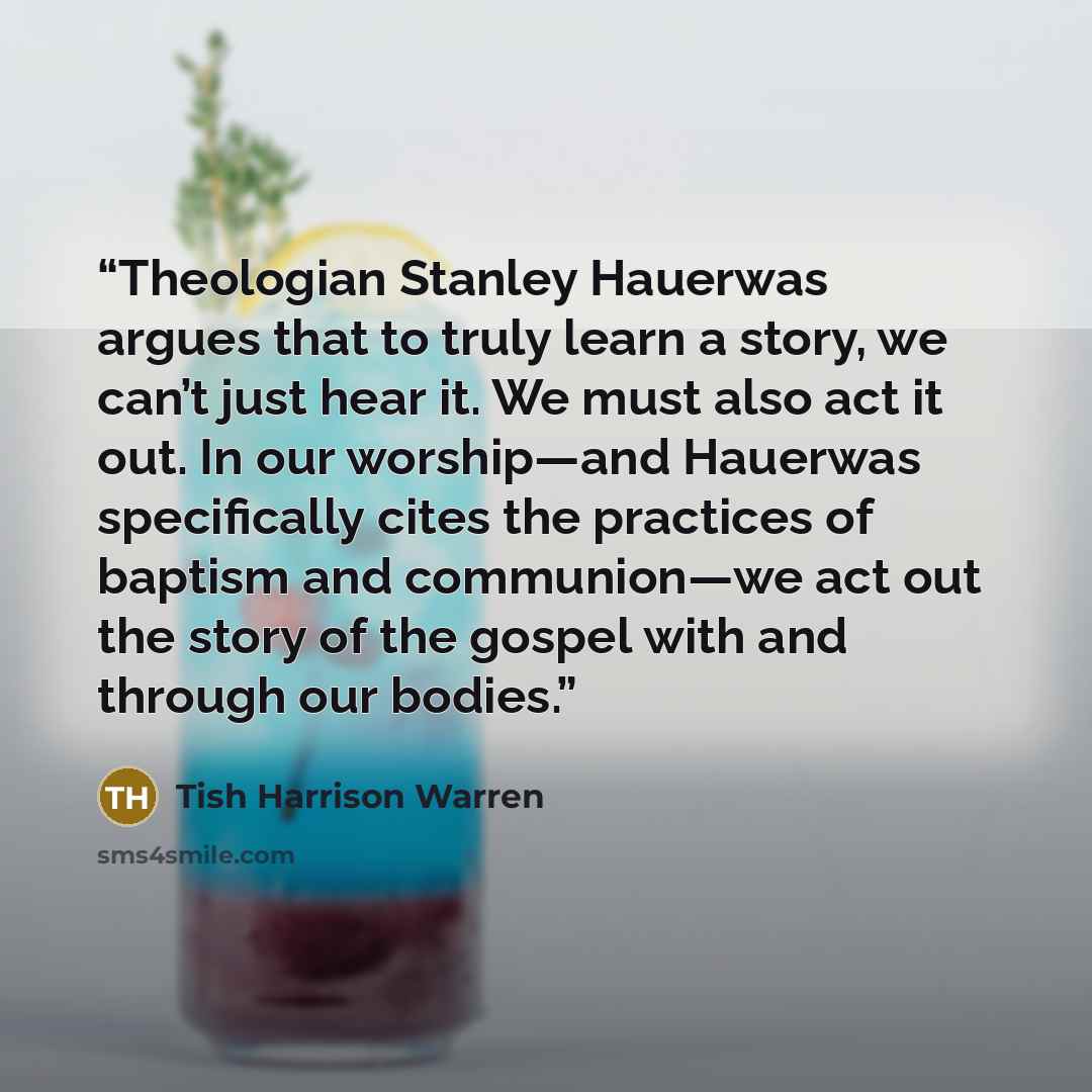 “Theologian Stanley Hauerwas argues that to truly learn a story, we can’t just hear it. We must also act it out. In our worship—and Hauerwas specifically cites the practices of baptism and communion—we act out the story of the gospel with and through our bodies.” quote by Tish Harrison Warren