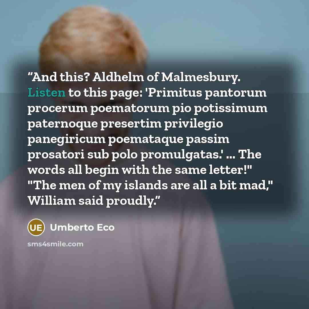 “And this? Aldhelm of Malmesbury. Listen to this page: 'Primitus pantorum procerum poematorum pio potissimum paternoque presertim privilegio panegiricum poemataque passim prosatori sub polo promulgatas.' ... The words all begin with the same letter!" "The men of my islands are all a bit mad,"…” quote by Umberto Eco