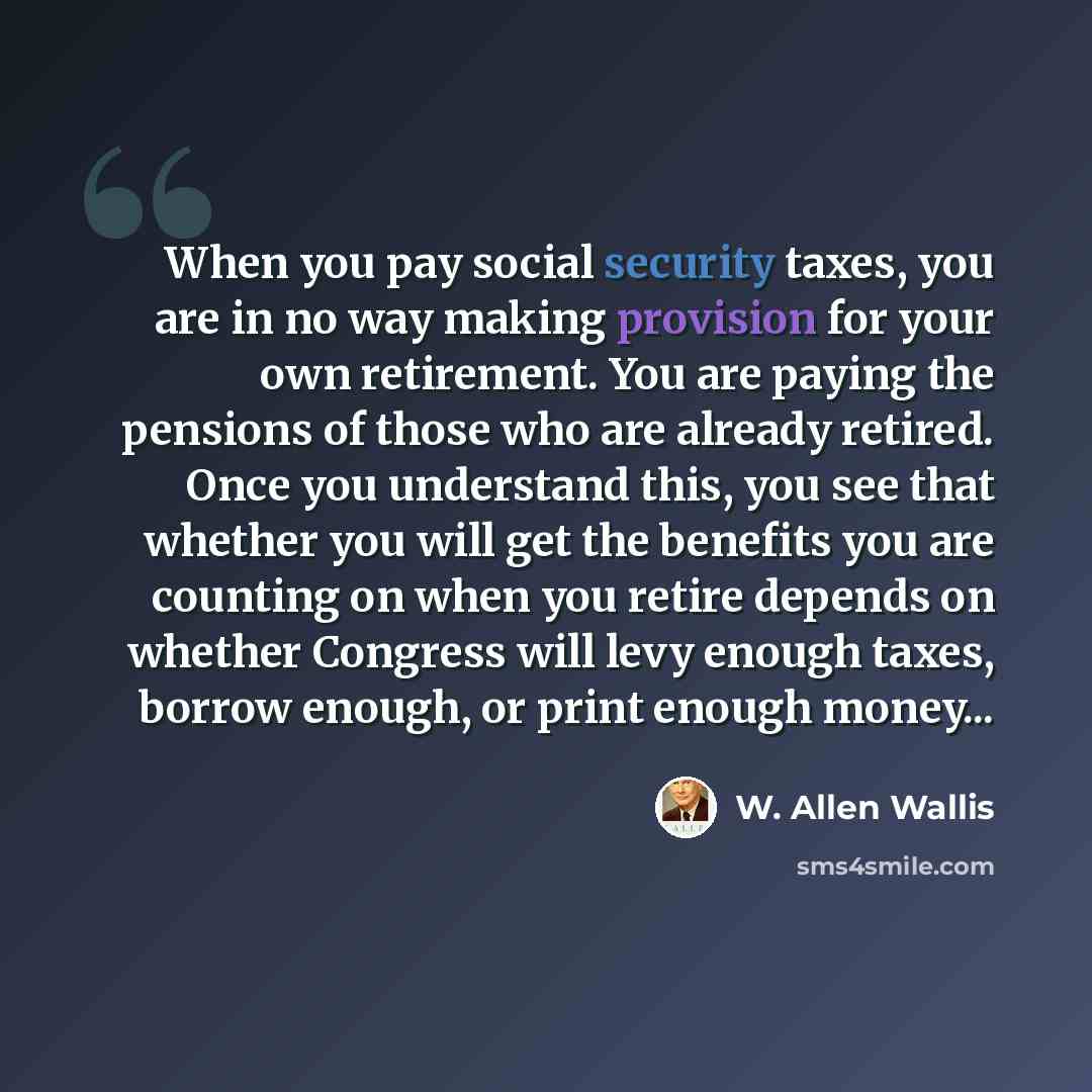 “When you pay social security taxes, you are in no way making provision for your own retirement. You are paying the pensions of those who are already retired. Once you understand this, you see that whether you will get the benefits you are counting on when you retire depends on whether Congress…” quote by W. Allen Wallis