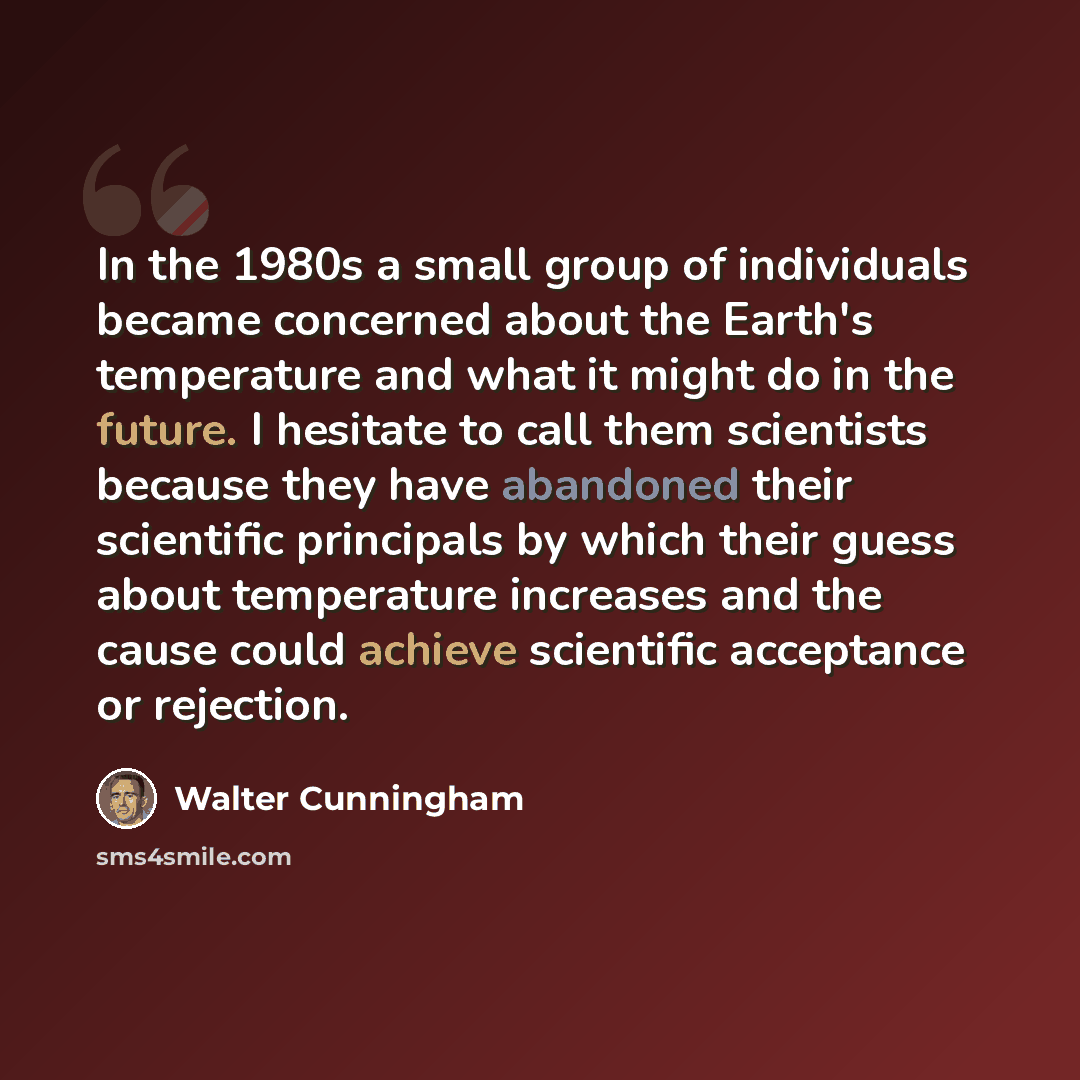 “In the 1980s a small group of individuals became concerned about the Earth's temperature and what it might do in the future. I hesitate to call them scientists because they have abandoned their scientific principals by which their guess about temperature increases and the cause could achieve…” quote by Walter Cunningham