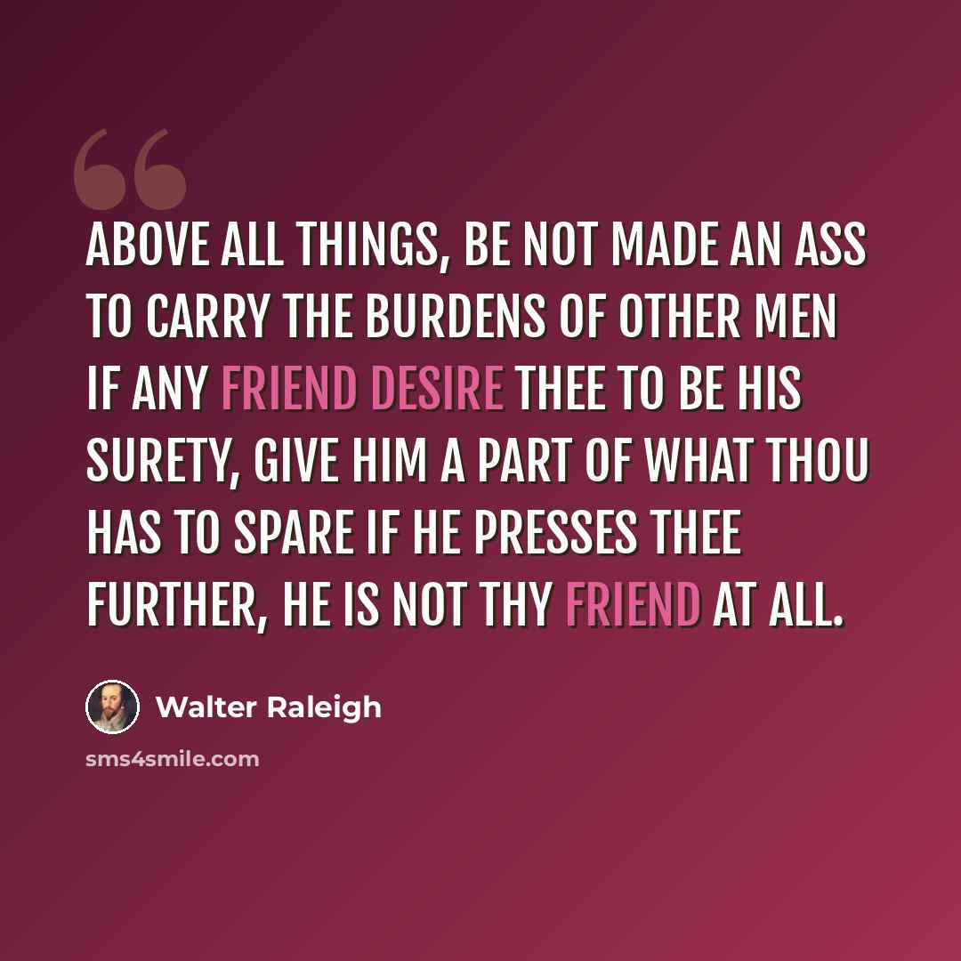 “Above all things, be not made an ass to carry the burdens of other men if any friend desire thee to be his surety, give him a part of what thou has to spare if he presses thee further, he is not thy friend at all.” quote by Walter Raleigh