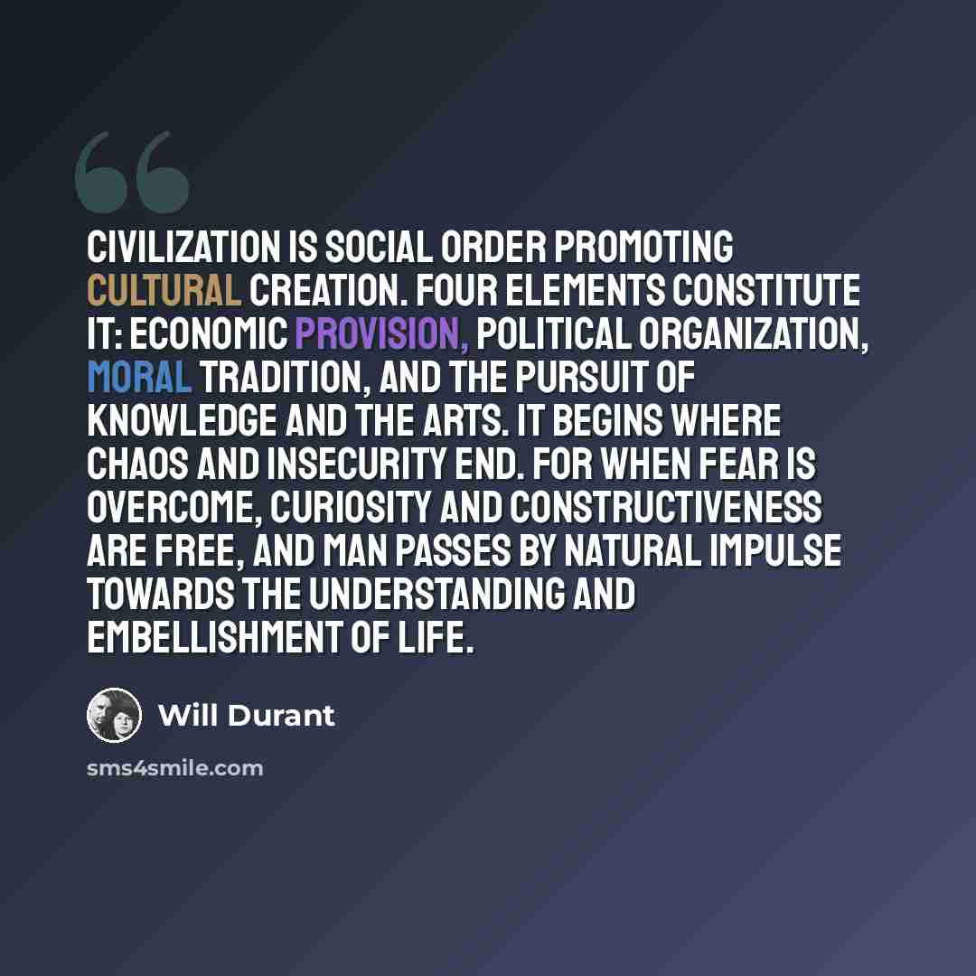 “Civilization is social order promoting cultural creation. Four elements constitute it: economic provision, political organization, moral tradition, and the pursuit of knowledge and the arts. It begins where chaos and insecurity end. For when fear is overcome, curiosity and constructiveness are…” quote by Will Durant