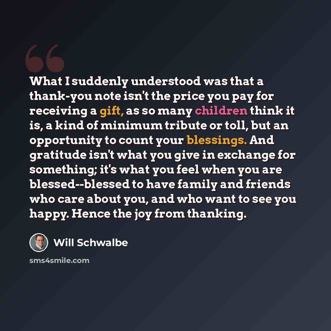 “What I suddenly understood was that a thank-you note isn't the price you pay for receiving a gift, as so many children think it is, a kind of minimum tribute or toll, but an opportunity to count your blessings. And gratitude isn't what you give in exchange for something; it's what you feel when…” quote by Will Schwalbe