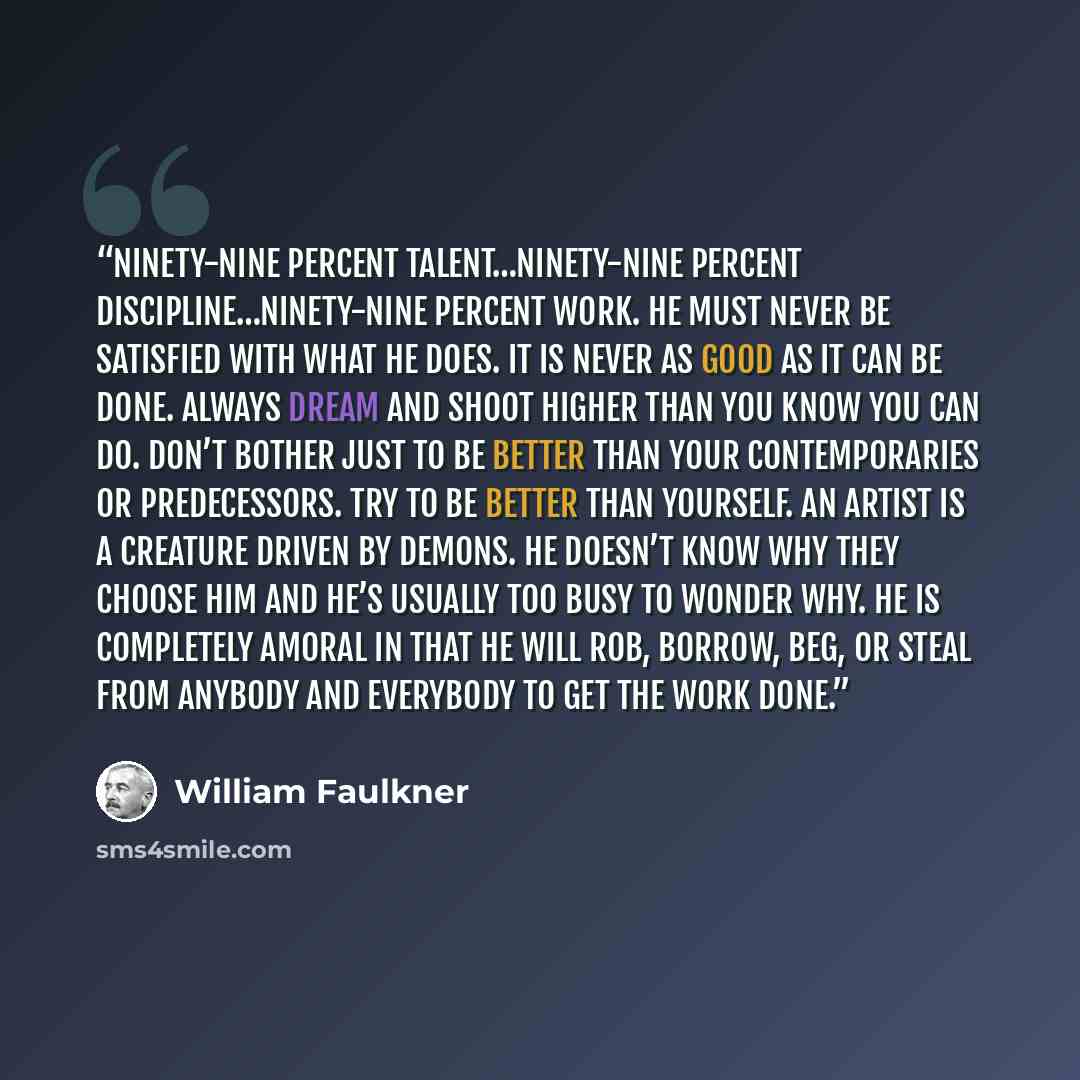 “Ninety-nine percent talent…ninety-nine percent discipline…ninety-nine percent work. He must never be satisfied with what he does. It is never as good as it can be done. Always dream and shoot higher than you know you can do. Don’t bother just to be better than your contemporaries or predecessors…” quote by William Faulkner