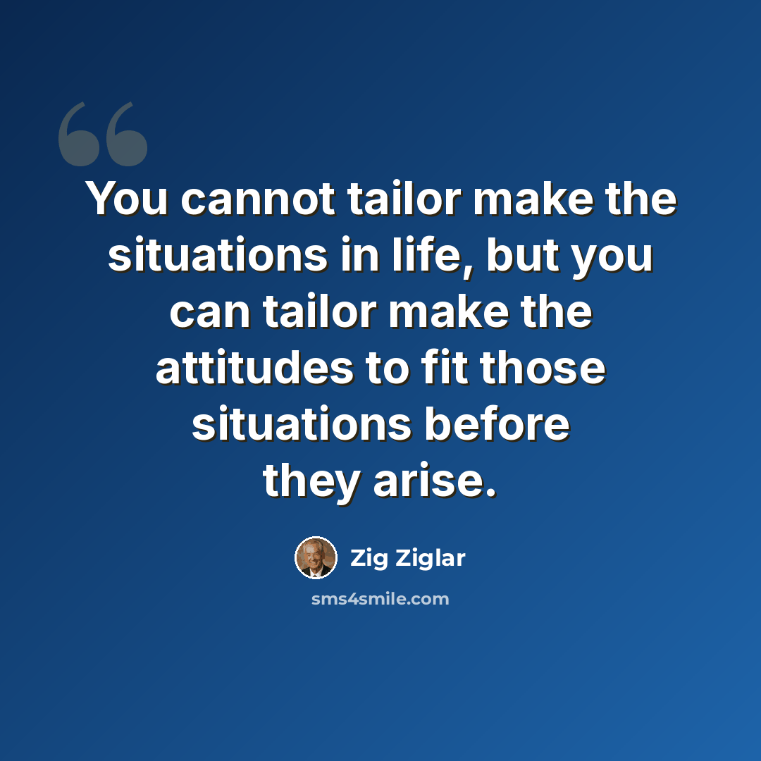 “You cannot tailor make the situations in life, but you can tailor make the attitudes to fit those situations before they arise.” quote by Zig Ziglar