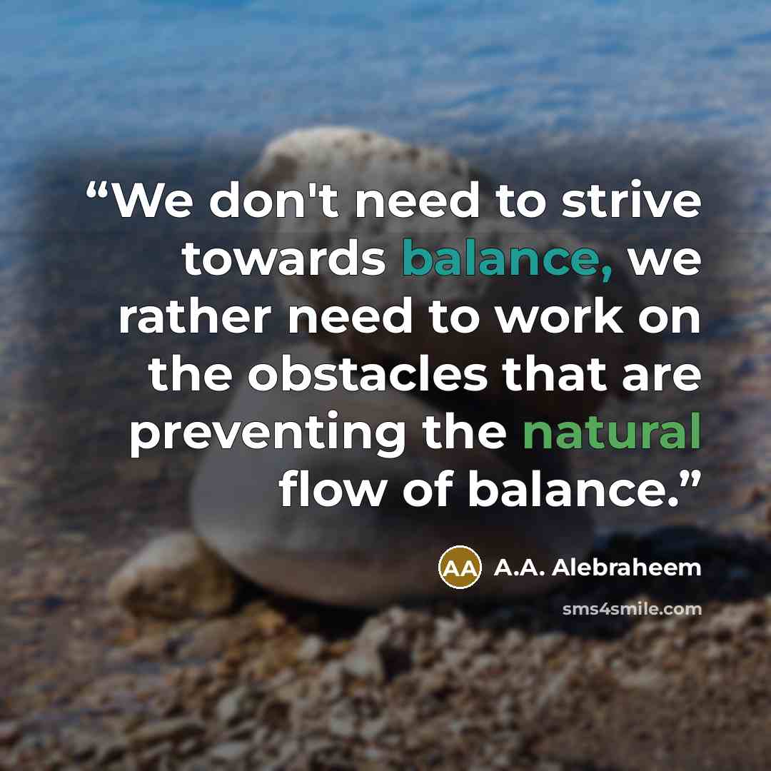 “We don't need to strive towards balance, we rather need to work on the obstacles that are preventing the natural flow of balance.” quote by A.A. Alebraheem