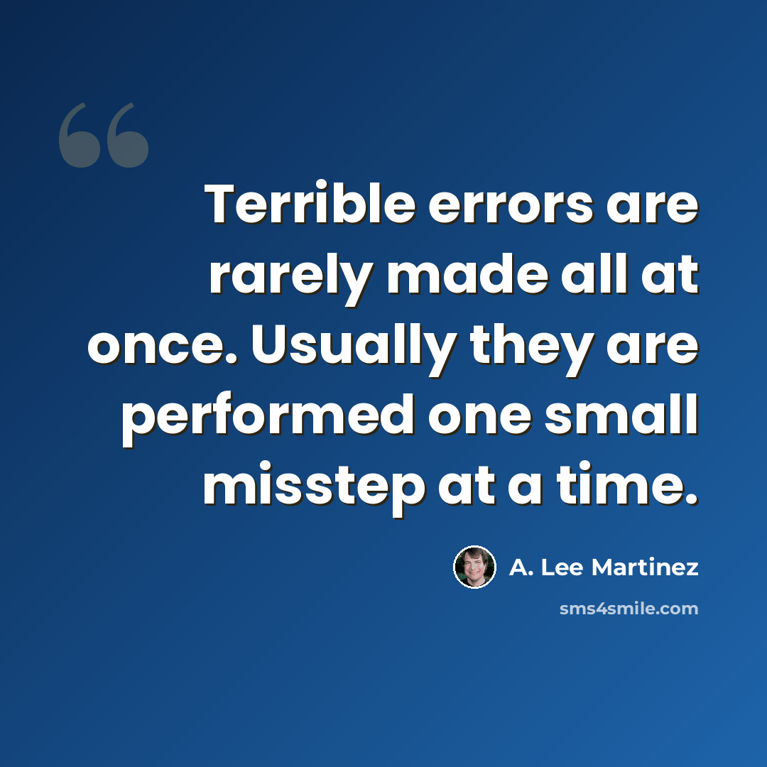 “Terrible errors are rarely made all at once. Usually they are performed one small misstep at a time.” quote by A. Lee Martinez