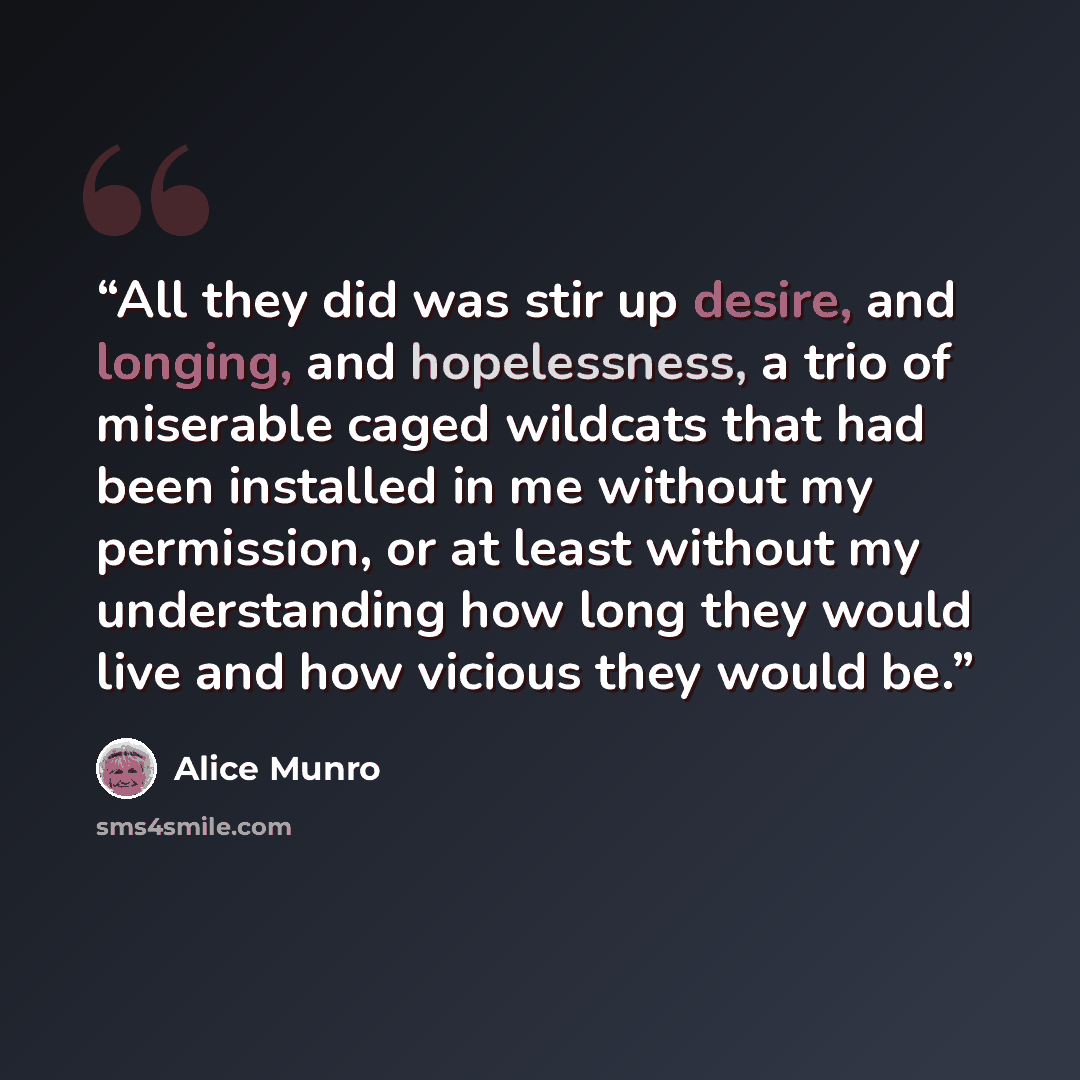 “All they did was stir up desire, and longing, and hopelessness, a trio of miserable caged wildcats that had been installed in me without my permission, or at least without my understanding how long they would live and how vicious they would be.” quote by Alice Munro