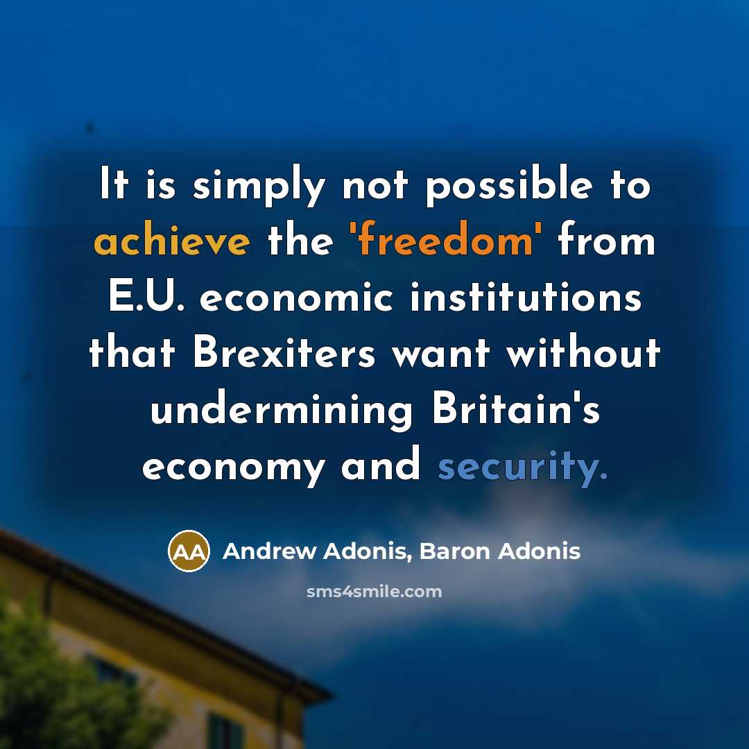 “It is simply not possible to achieve the 'freedom' from E.U. economic institutions that Brexiters want without undermining Britain's economy and security.” quote by Andrew Adonis, Baron Adonis