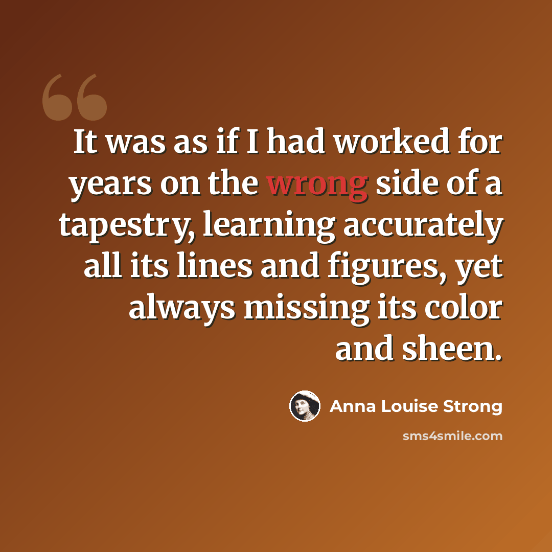 “It was as if I had worked for years on the wrong side of a tapestry, learning accurately all its lines and figures, yet always missing its color and sheen.” quote by Anna Louise Strong