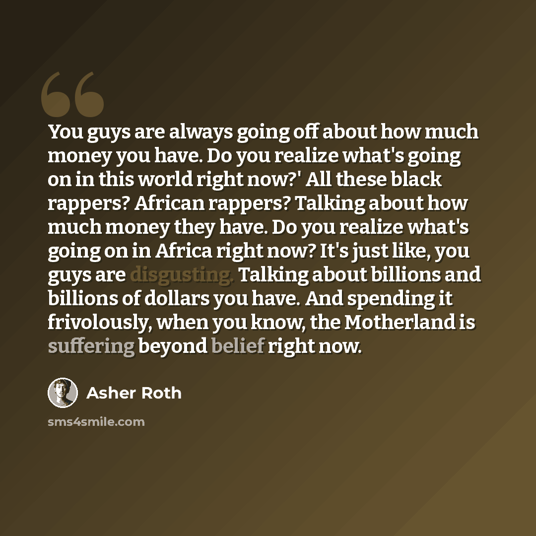 “You guys are always going off about how much money you have. Do you realize what's going on in this world right now?' All these black rappers? African rappers? Talking about how much money they have. Do you realize what's going on in Africa right now? It's just like, you guys are disgusting…” quote by Asher Roth