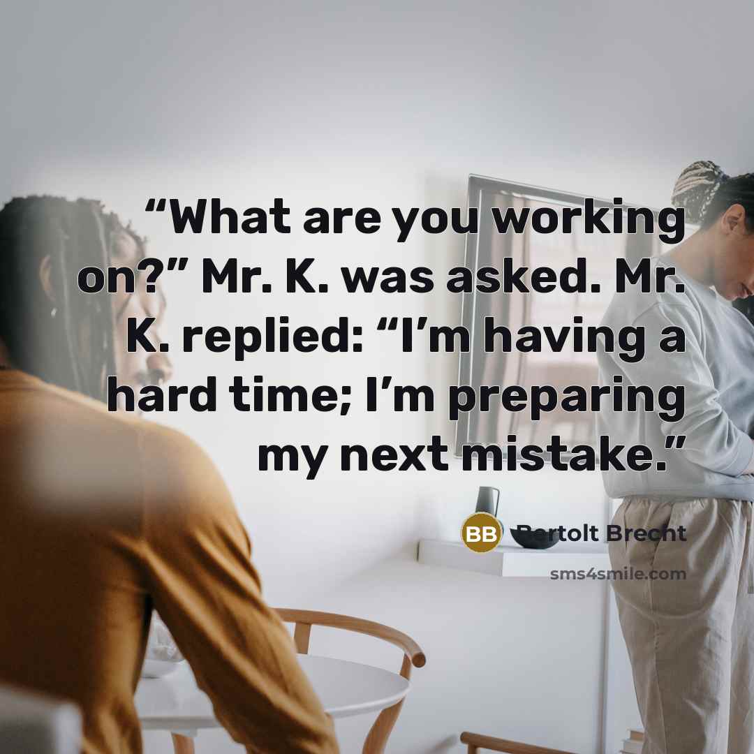 “What are you working on?” Mr. K. was asked. Mr. K. replied: “I’m having a hard time; I’m preparing my next mistake.” quote by Bertolt Brecht