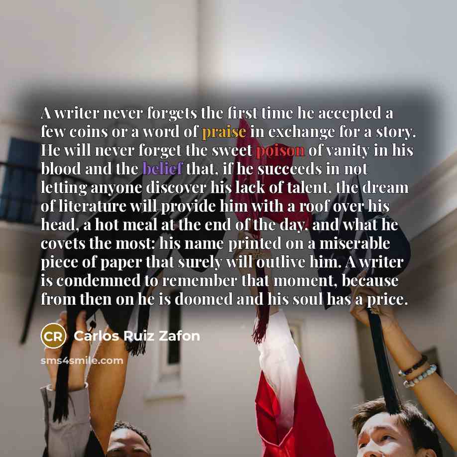 “A writer never forgets the first time he accepted a few coins or a word of praise in exchange for a story. He will never forget the sweet poison of vanity in his blood and the belief that, if he succeeds in not letting anyone discover his lack of talent, the dream of literature will provide him…” quote by Carlos Ruiz Zafon