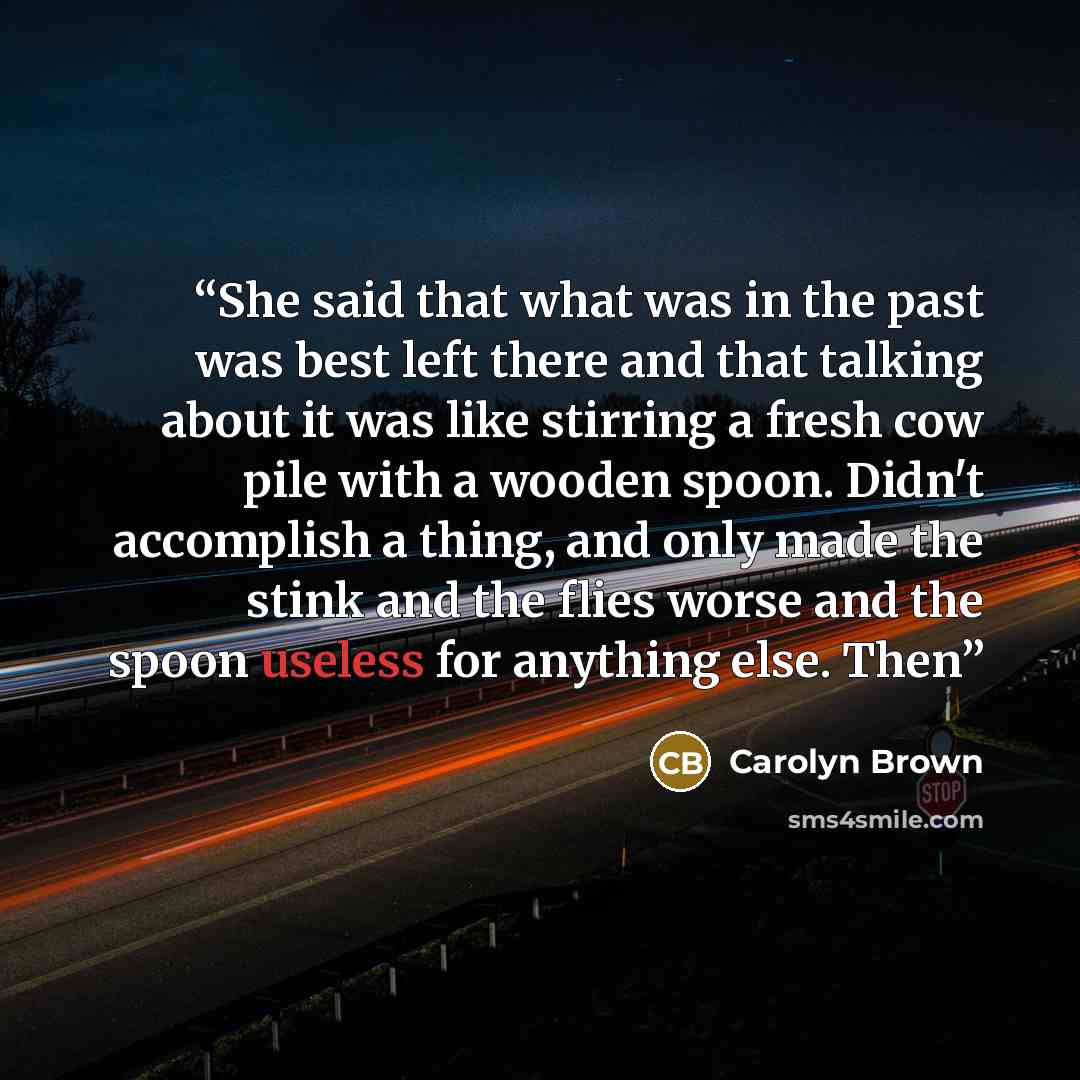 “She said that what was in the past was best left there and that talking about it was like stirring a fresh cow pile with a wooden spoon. Didn't accomplish a thing, and only made the stink and the flies worse and the spoon useless for anything else. Then” quote by Carolyn Brown