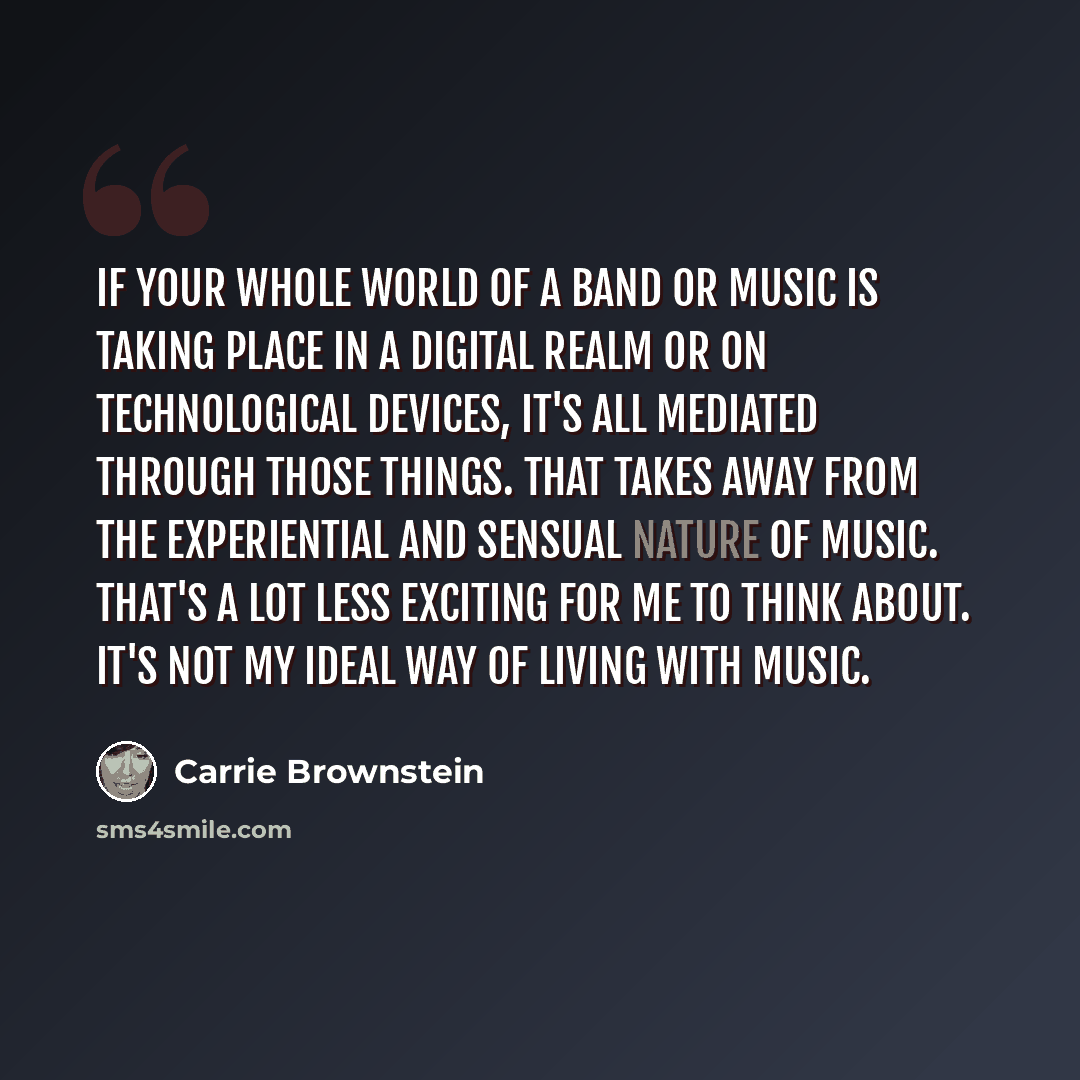 “If your whole world of a band or music is taking place in a digital realm or on technological devices, it's all mediated through those things. That takes away from the experiential and sensual nature of music. That's a lot less exciting for me to think about. It's not my ideal way of living with…” quote by Carrie Brownstein