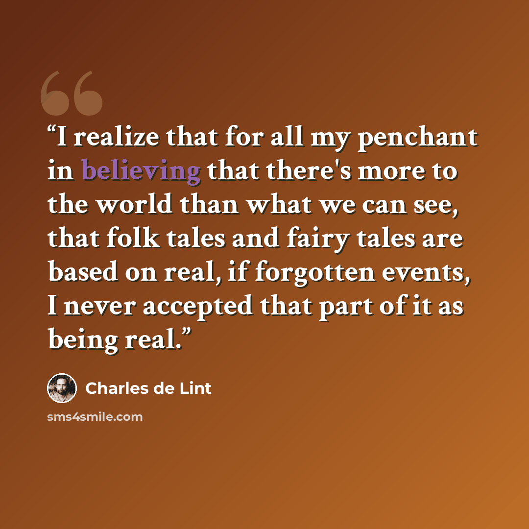 “I realize that for all my penchant in believing that there's more to the world than what we can see, that folk tales and fairy tales are based on real, if forgotten events, I never accepted that part of it as being real.” quote by Charles de Lint