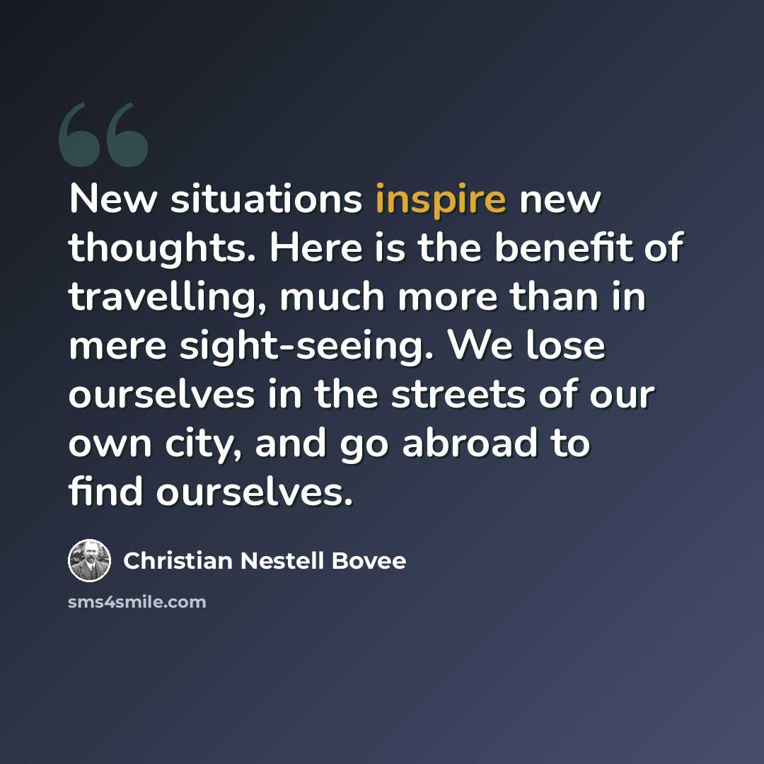“New situations inspire new thoughts. Here is the benefit of travelling, much more than in mere sight-seeing. We lose ourselves in the streets of our own city, and go abroad to find ourselves.” quote by Christian Nestell Bovee