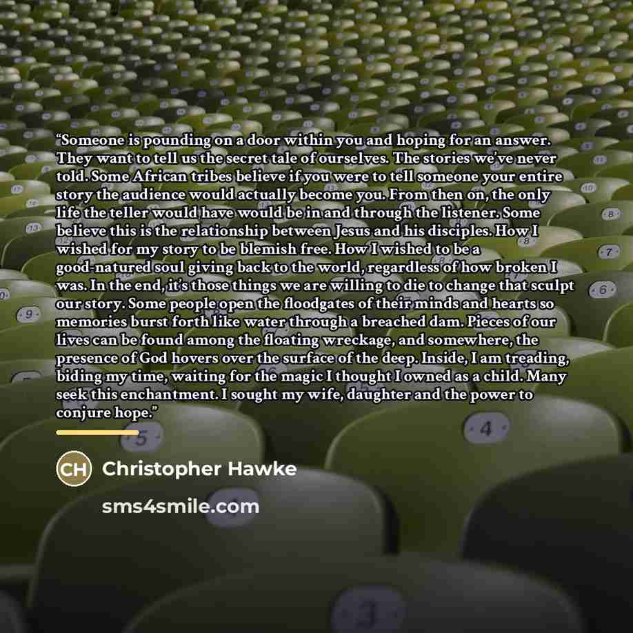 “Someone is pounding on a door within you and hoping for an answer. They want to tell us the secret tale of ourselves. The stories we’ve never told. Some African tribes believe if you were to tell someone your entire story the audience would actually become you. From then on, the only life the…” quote by Christopher Hawke