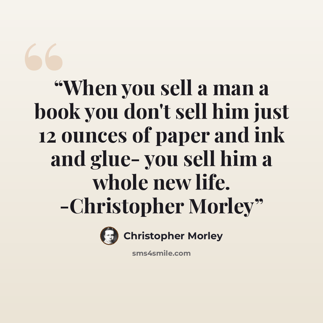 “When you sell a man a book you don't sell him just 12 ounces of paper and ink and glue- you sell him a whole new life. -Christopher Morley” quote by Christopher Morley