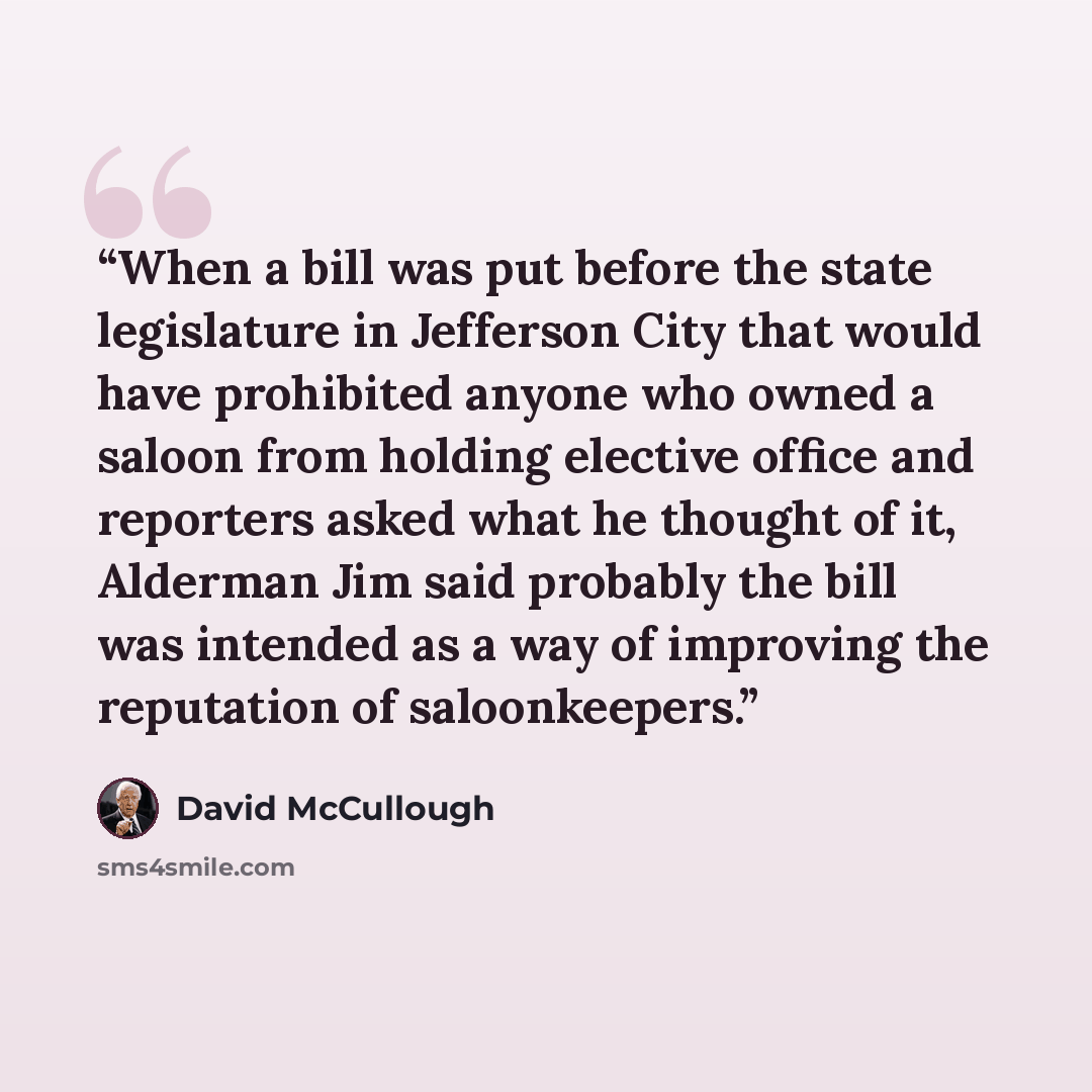 “When a bill was put before the state legislature in Jefferson City that would have prohibited anyone who owned a saloon from holding elective office and reporters asked what he thought of it, Alderman Jim said probably the bill was intended as a way of improving the reputation of saloonkeepers.” quote by David McCullough