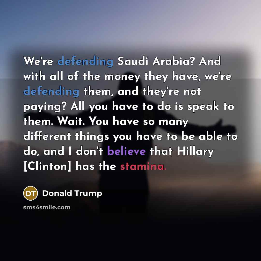 “We're defending Saudi Arabia? And with all of the money they have, we're defending them, and they're not paying? All you have to do is speak to them. Wait. You have so many different things you have to be able to do, and I don't believe that Hillary [Clinton] has the stamina.” quote by Donald Trump