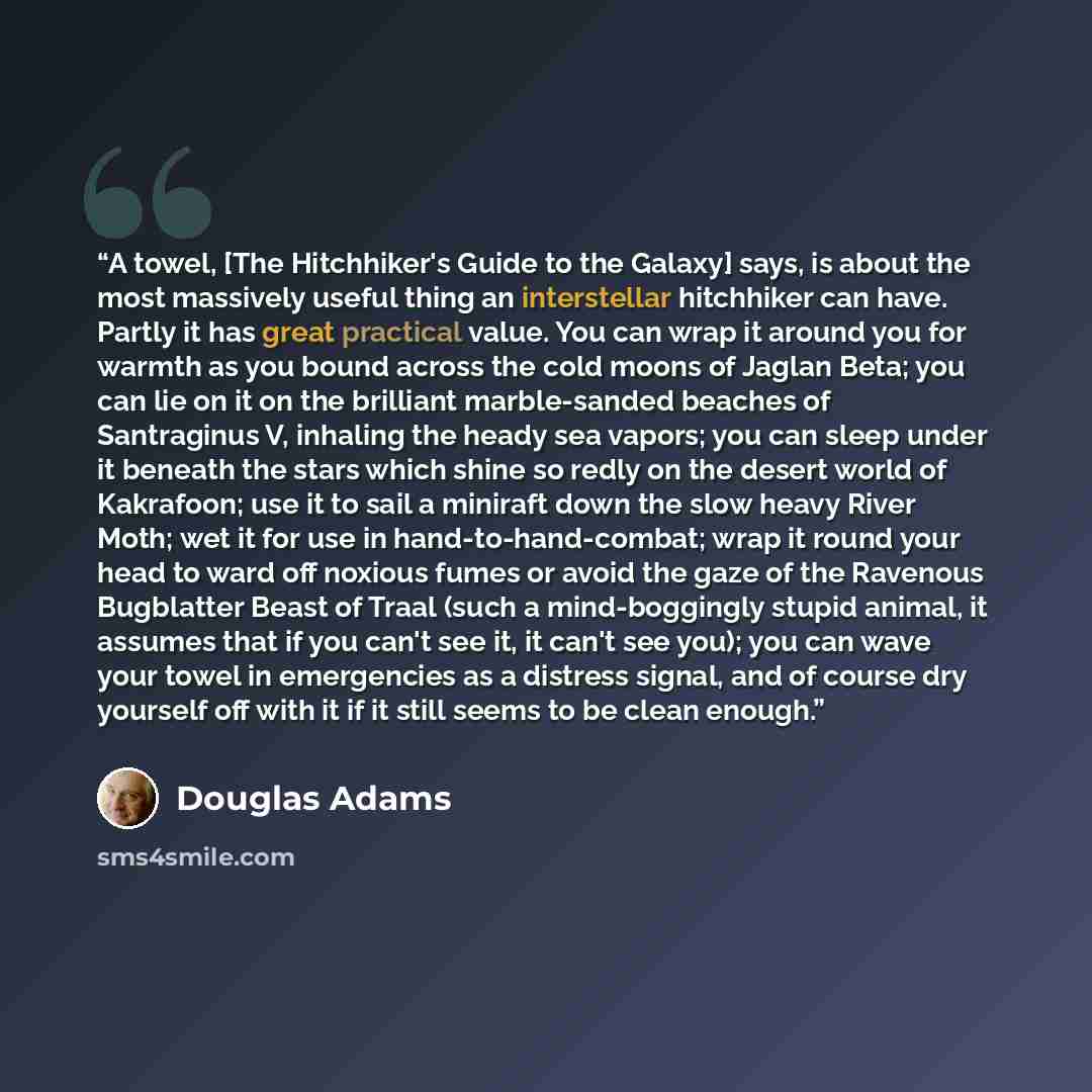 “A towel, [The Hitchhiker's Guide to the Galaxy] says, is about the most massively useful thing an interstellar hitchhiker can have. Partly it has great practical value. You can wrap it around you for warmth as you bound across the cold moons of Jaglan Beta; you can lie on it on the brilliant…” quote by Douglas Adams