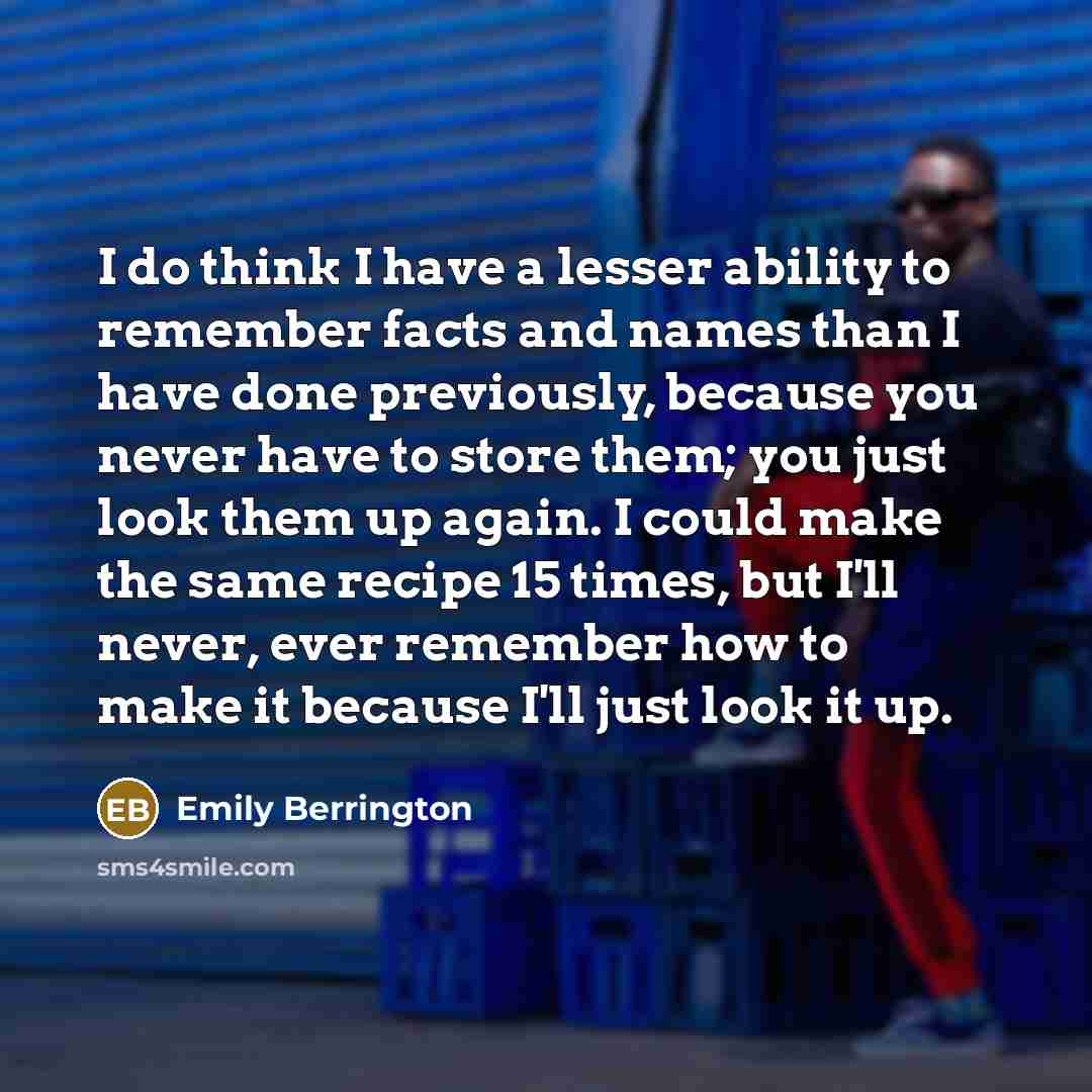 “I do think I have a lesser ability to remember facts and names than I have done previously, because you never have to store them; you just look them up again. I could make the same recipe 15 times, but I'll never, ever remember how to make it because I'll just look it up.” quote by Emily Berrington