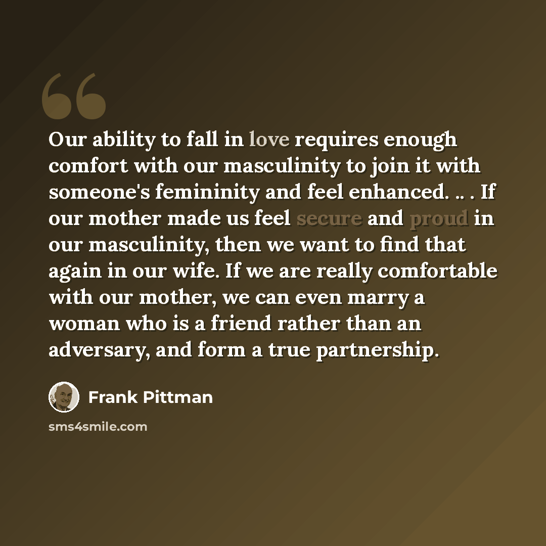 “Our ability to fall in love requires enough comfort with our masculinity to join it with someone's femininity and feel enhanced. .. . If our mother made us feel secure and proud in our masculinity, then we want to find that again in our wife. If we are really comfortable with our mother, we can…” quote by Frank Pittman