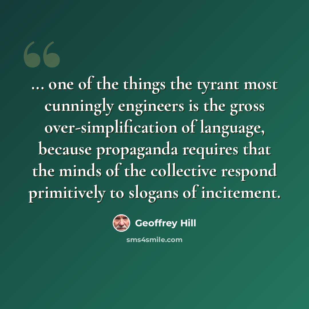 “... one of the things the tyrant most cunningly engineers is the gross over-simplification of language, because propaganda requires that the minds of the collective respond primitively to slogans of incitement.” quote by Geoffrey Hill