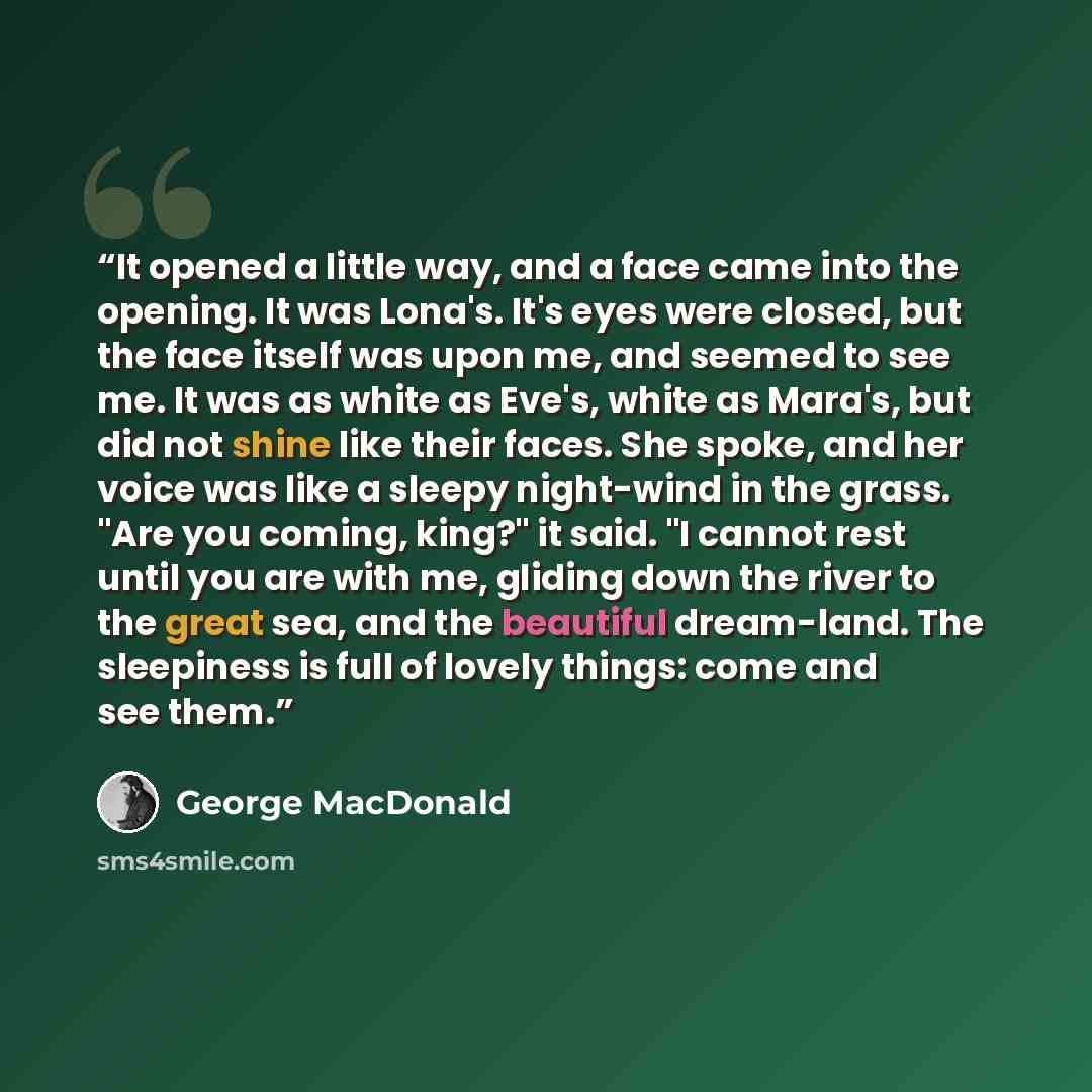 “It opened a little way, and a face came into the opening. It was Lona's. It's eyes were closed, but the face itself was upon me, and seemed to see me. It was as white as Eve's, white as Mara's, but did not shine like their faces. She spoke, and her voice was like a sleepy night-wind in the grass…” quote by George MacDonald