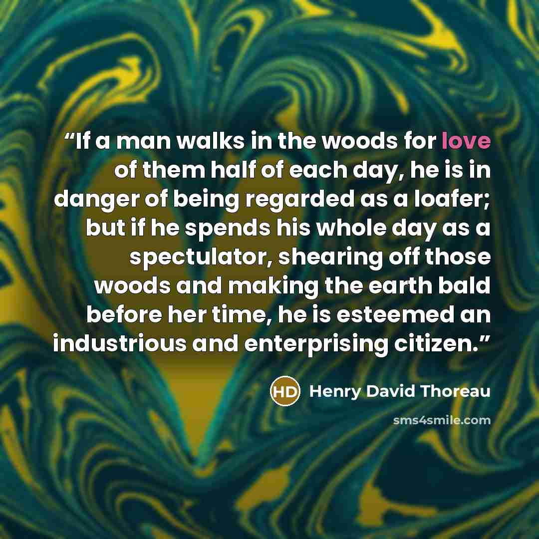 “If a man walks in the woods for love of them half of each day, he is in danger of being regarded as a loafer; but if he spends his whole day as a spectulator, shearing off those woods and making the earth bald before her time, he is esteemed an industrious and enterprising citizen.” quote by Henry David Thoreau