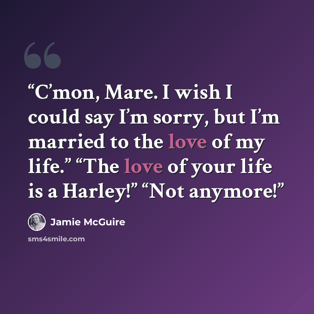 “C’mon, Mare. I wish I could say I’m sorry, but I’m married to the love of my life.” “The love of your life is a Harley!” “Not anymore!” quote by Jamie McGuire