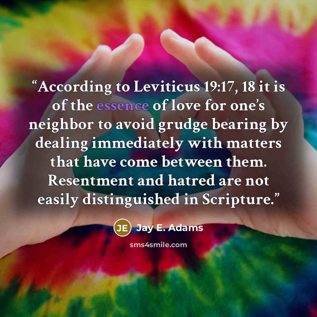 “According to Leviticus 19:17, 18 it is of the essence of love for one’s neighbor to avoid grudge bearing by dealing immediately with matters that have come between them. Resentment and hatred are not easily distinguished in Scripture.” quote by Jay E. Adams
