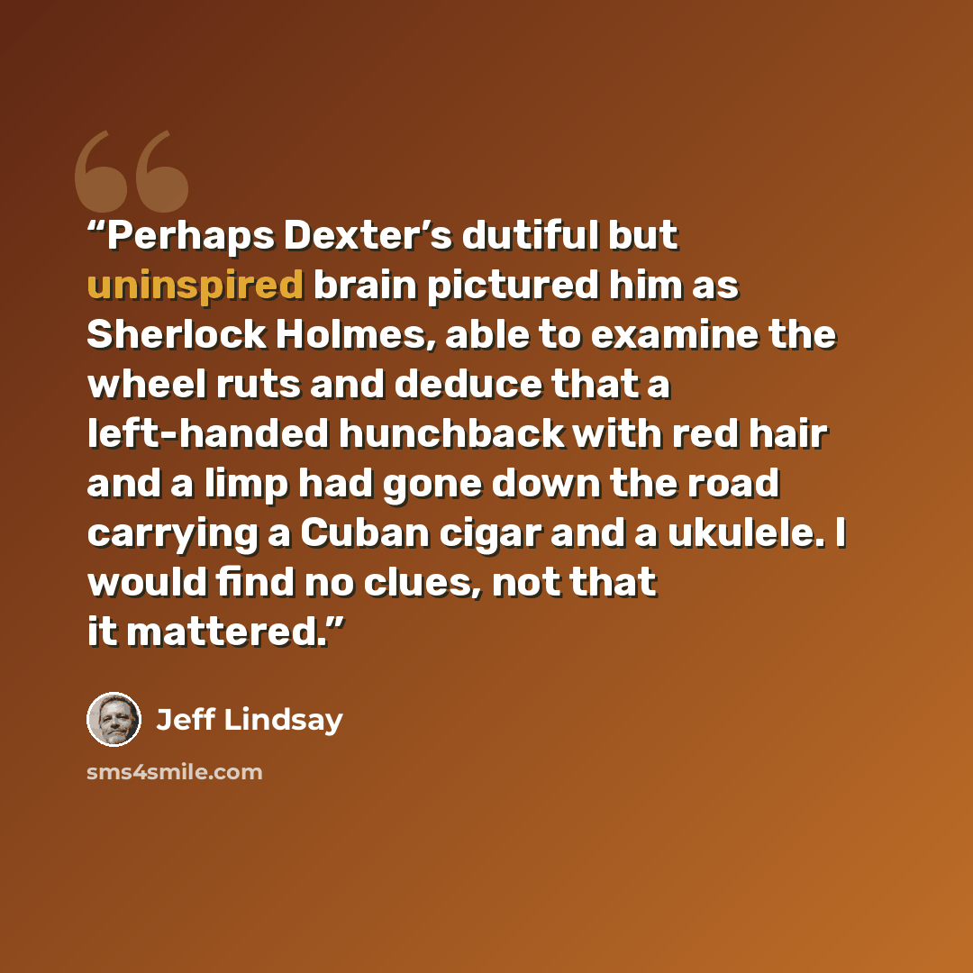 “Perhaps Dexter’s dutiful but uninspired brain pictured him as Sherlock Holmes, able to examine the wheel ruts and deduce that a left-handed hunchback with red hair and a limp had gone down the road carrying a Cuban cigar and a ukulele. I would find no clues, not that it mattered.” quote by Jeff Lindsay
